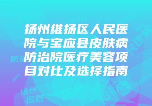扬州维扬区人民医院与宝应县皮肤病防治院医疗美容项目对比及选择指南