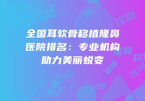 全国耳软骨移植隆鼻医院排名：专业机构助力美丽蜕变
