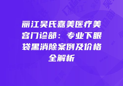 丽江吴氏嘉美医疗美容门诊部：专业下眼袋黑消除案例及价格全解析