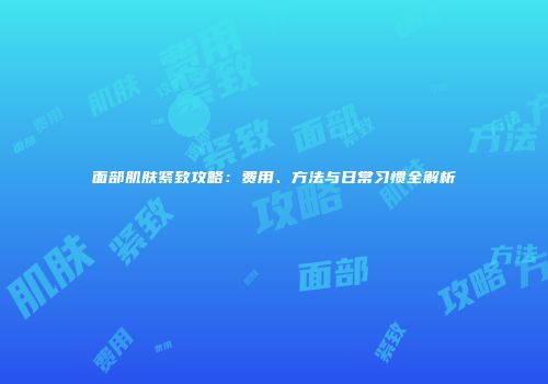 面部肌肤紧致攻略：费用、方法与日常习惯全解析
