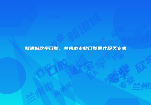 新港城欣宇口腔：兰州市专业口腔医疗服务专家