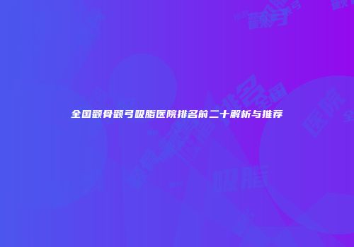 全国颧骨颧弓吸脂医院排名前二十解析与推荐
