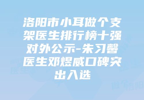洛阳市小耳做个支架医生排行榜十强对外公示-朱习馨医生邓煜威口碑突出入选