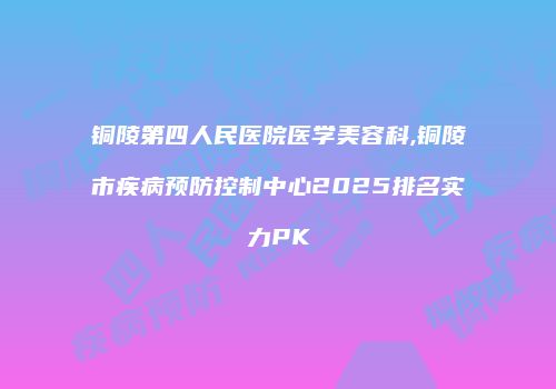 铜陵第四人民医院医学美容科,铜陵市疾病预防控制中心2025排名实力PK