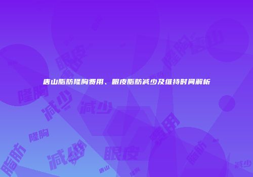唐山脂肪隆胸费用、眼皮脂肪减少及维持时间解析