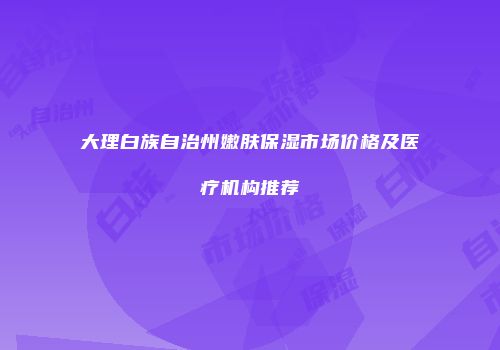 大理白族自治州嫩肤保湿市场价格及医疗机构推荐