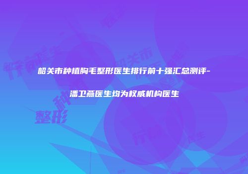韶关市种植胸毛整形医生排行前十强汇总测评-潘卫燕医生均为权威机构医生