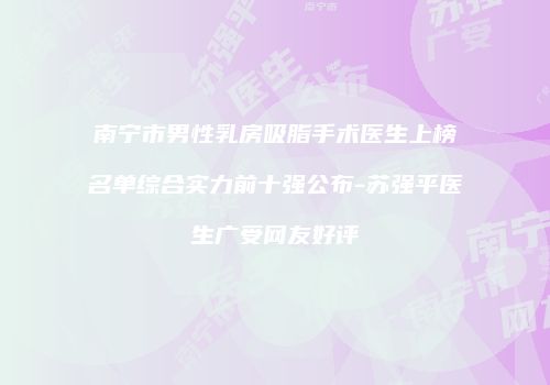 南宁市男性乳房吸脂手术医生上榜名单综合实力前十强公布-苏强平医生广受网友好评