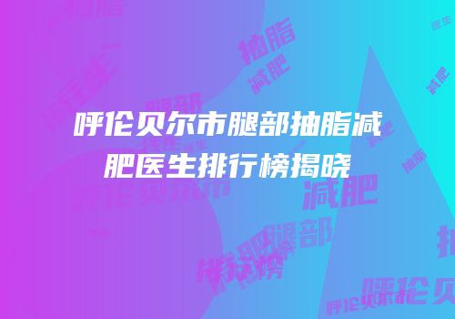 呼伦贝尔市腿部抽脂减肥医生排行榜揭晓