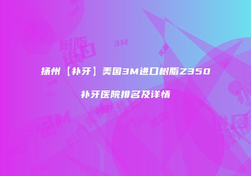 扬州【补牙】美国3M进口树脂Z350补牙医院排名及详情