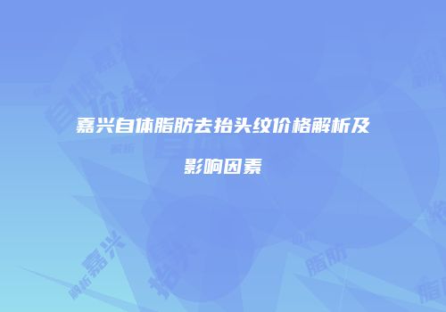 嘉兴自体脂肪去抬头纹价格解析及影响因素