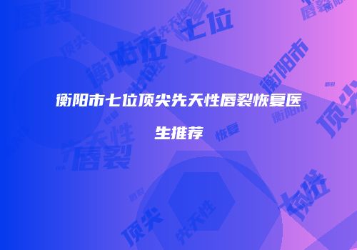 衡阳市七位顶尖先天性唇裂恢复医生推荐