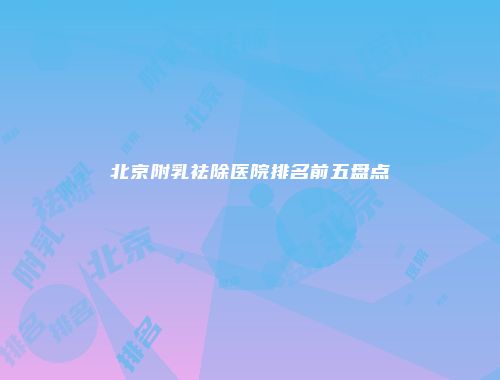 北京附乳祛除医院排名前五盘点
