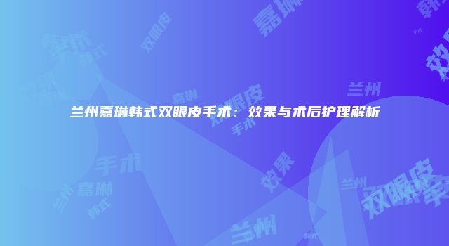 兰州嘉琳韩式双眼皮手术：效果与术后护理解析