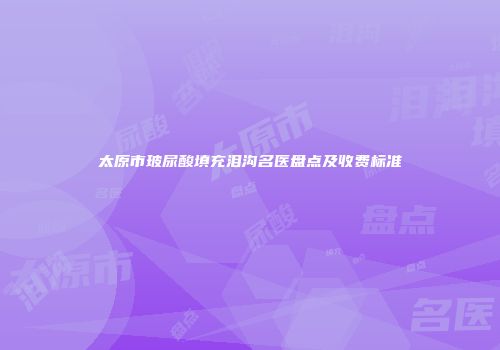 太原市玻尿酸填充泪沟名医盘点及收费标准