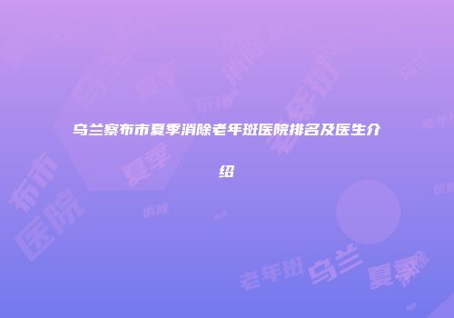 乌兰察布市夏季消除老年斑医院排名及医生介绍
