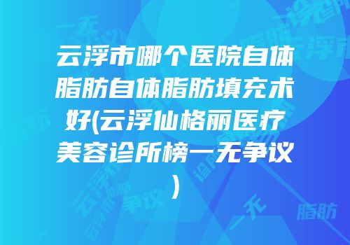 云浮市哪个医院自体脂肪自体脂肪填充术好(云浮仙格丽医疗美容诊所榜一无争议)