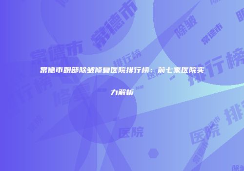 常德市眼部除皱修复医院排行榜：前七家医院实力解析