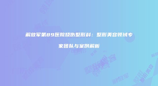 解放军第89医院烧伤整形科：整形美容领域专家团队与案例解析
