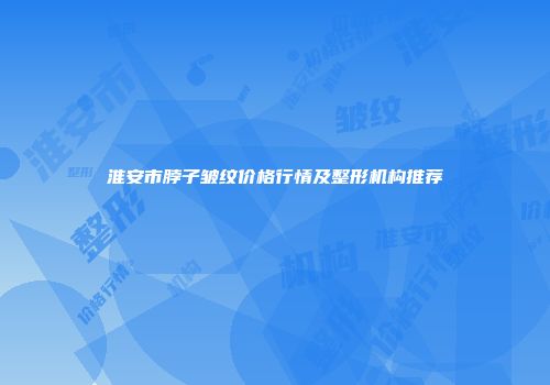 淮安市脖子皱纹价格行情及整形机构推荐