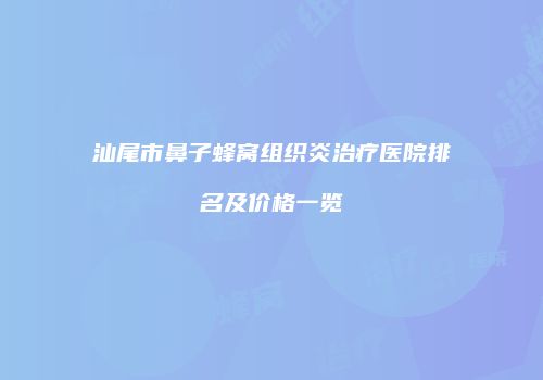 汕尾市鼻子蜂窝组织炎治疗医院排名及价格一览