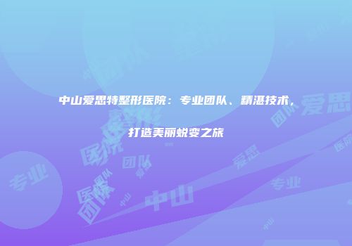 中山爱思特整形医院：专业团队、精湛技术，打造美丽蜕变之旅