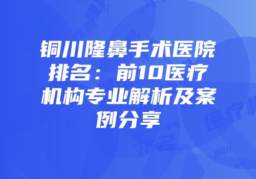 铜川隆鼻手术医院排名：前10医疗机构专业解析及案例分享