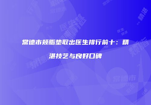 常德市颊脂垫取出医生排行前十：精湛技艺与良好口碑