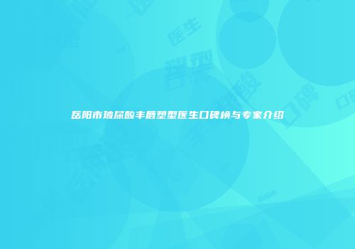 岳阳市玻尿酸丰唇塑型医生口碑榜与专家介绍