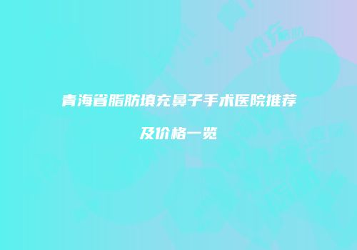 青海省脂肪填充鼻子手术医院推荐及价格一览