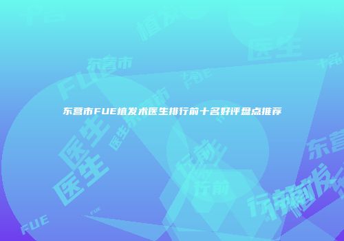 东营市FUE植发术医生排行前十名好评盘点推荐