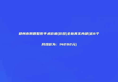 郑州市阴唇整形手术价格(价目)全新真实内部(近6个月均价为：14292元)