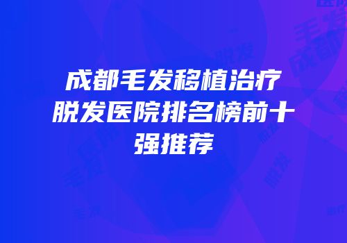 成都毛发移植治疗脱发医院排名榜前十强推荐