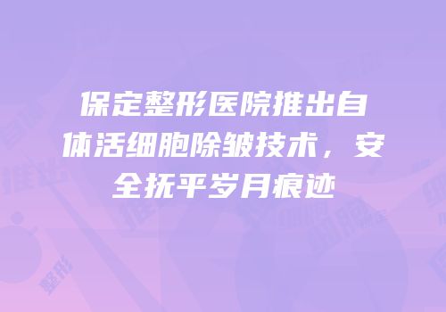 保定整形医院推出自体活细胞除皱技术，安全抚平岁月痕迹