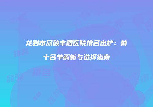 龙岩市尿酸丰唇医院排名出炉：前十名单解析与选择指南