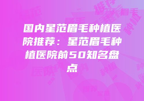国内星范眉毛种植医院推荐：星范眉毛种植医院前50知名盘点