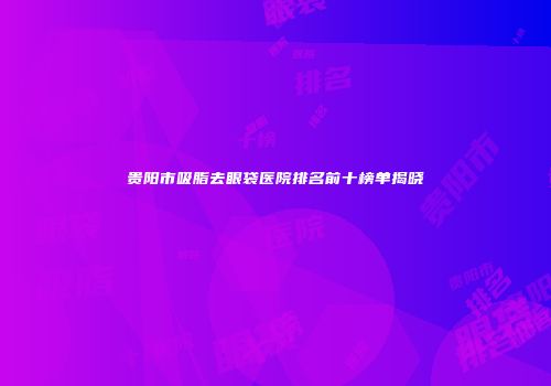 贵阳市吸脂去眼袋医院排名前十榜单揭晓