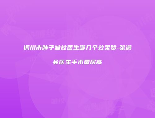 铜川市脖子皱纹医生哪几个效果赞-张满会医生手术量居高