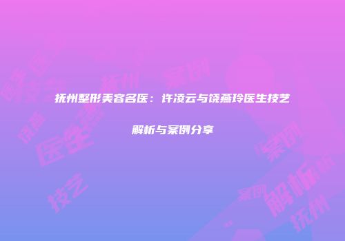 抚州整形美容名医：许凌云与饶燕玲医生技艺解析与案例分享