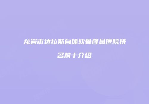 龙岩市达拉斯自体软骨隆鼻医院排名前十介绍