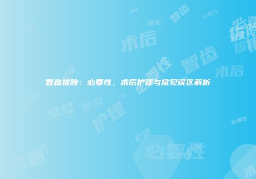 智齿拔除：必要性、术后护理与常见误区解析