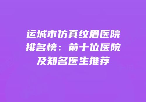 运城市仿真纹眉医院排名榜：前十位医院及知名医生推荐
