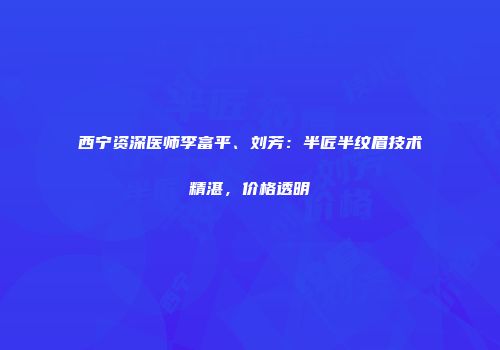西宁资深医师李富平、刘芳：半匠半纹眉技术精湛，价格透明