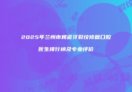 2025年兰州市烤瓷牙裂纹修复口腔医生排行榜及专业评价