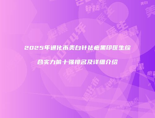 2025年通化市美白针祛疤黑印医生综合实力前十强排名及详细介绍