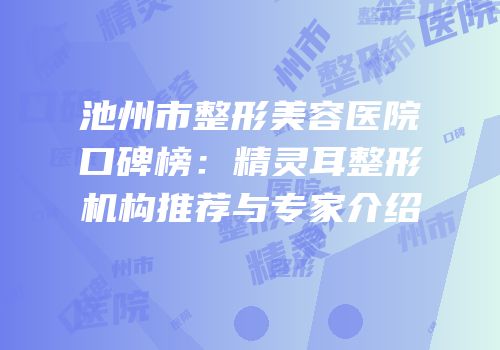 池州市整形美容医院口碑榜：精灵耳整形机构推荐与专家介绍