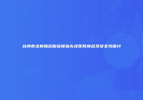 台州市注射玻尿酸祛除抬头纹医院排名及安全性探讨