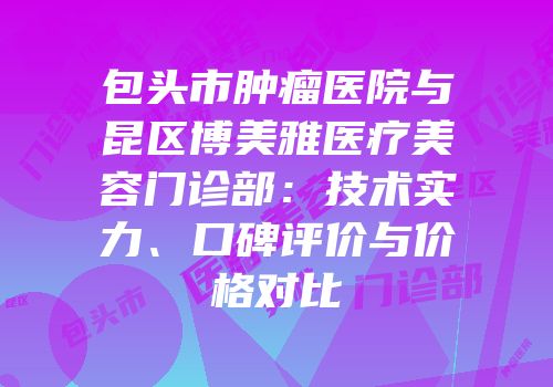 包头市肿瘤医院与昆区博美雅医疗美容门诊部：技术实力、口碑评价与价格对比