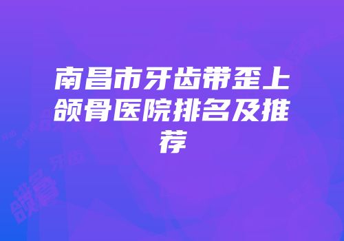 南昌市牙齿带歪上颌骨医院排名及推荐