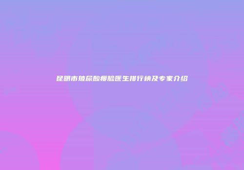 昆明市玻尿酸瘦脸医生排行榜及专家介绍